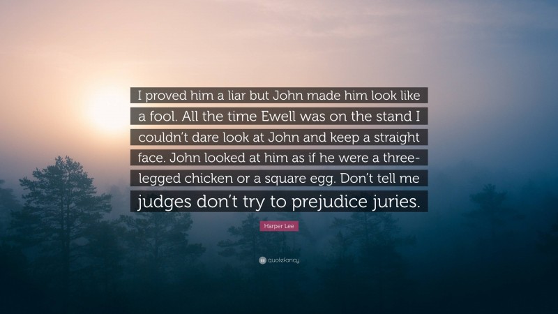 Harper Lee Quote: “I proved him a liar but John made him look like a fool. All the time Ewell was on the stand I couldn’t dare look at John and keep a straight face. John looked at him as if he were a three-legged chicken or a square egg. Don’t tell me judges don’t try to prejudice juries.”