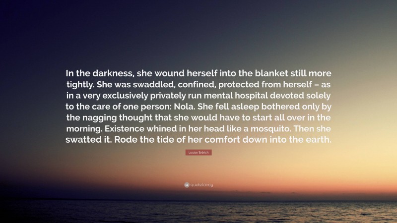 Louise Erdrich Quote: “In the darkness, she wound herself into the blanket still more tightly. She was swaddled, confined, protected from herself – as in a very exclusively privately run mental hospital devoted solely to the care of one person: Nola. She fell asleep bothered only by the nagging thought that she would have to start all over in the morning. Existence whined in her head like a mosquito. Then she swatted it. Rode the tide of her comfort down into the earth.”