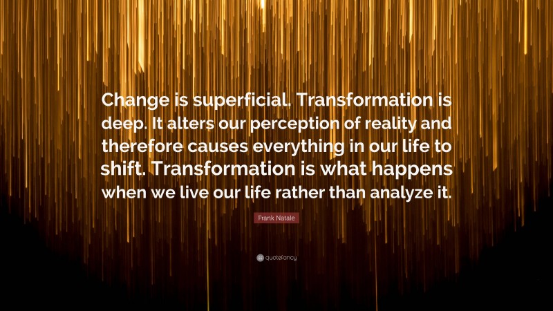 Frank Natale Quote: “Change is superficial. Transformation is deep. It alters our perception of reality and therefore causes everything in our life to shift. Transformation is what happens when we live our life rather than analyze it.”