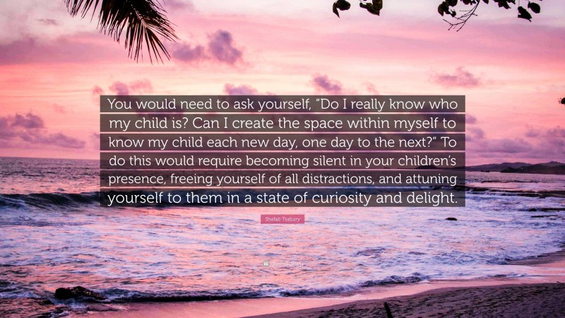 Shefali Tsabary Quote: “You would need to ask yourself, “Do I really know who my child is? Can I create the space within myself to know my child each new day, one day to the next?” To do this would require becoming silent in your children’s presence, freeing yourself of all distractions, and attuning yourself to them in a state of curiosity and delight.”