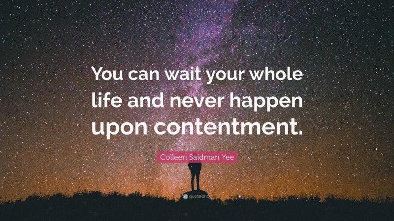Colleen Saidman Yee Quote: “You can wait your whole life and never happen upon contentment.”