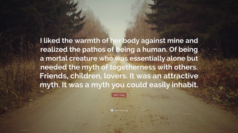 Matt Haig Quote: “I liked the warmth of her body against mine and realized the pathos of being a human. Of being a mortal creature who was essentially alone but needed the myth of togetherness with others. Friends, children, lovers. It was an attractive myth. It was a myth you could easily inhabit.”