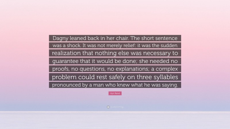 Ayn Rand Quote: “Dagny leaned back in her chair. The short sentence was a shock. It was not merely relief: it was the sudden realization that nothing else was necessary to guarantee that it would be done; she needed no proofs, no questions, no explanations; a complex problem could rest safely on three syllables pronounced by a man who knew what he was saying.”