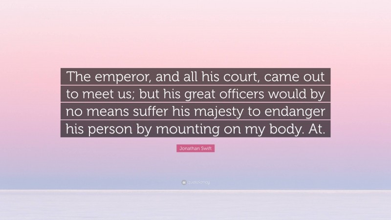 Jonathan Swift Quote: “The emperor, and all his court, came out to meet us; but his great officers would by no means suffer his majesty to endanger his person by mounting on my body. At.”