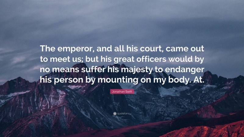 Jonathan Swift Quote: “The emperor, and all his court, came out to meet us; but his great officers would by no means suffer his majesty to endanger his person by mounting on my body. At.”