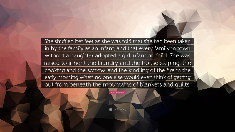 Alice Hoffman Quote: “She shuffled her feet as she was told that she had been taken in by the family as an infant, and that every family in town without a daughter adopted a girl infant or child. She was raised to inherit the laundry and the housekeeping, the cooking and the sorrow, and the kindling of the fire in the early morning when no one else would even think of getting out from beneath the mountains of blankets and quilts.”