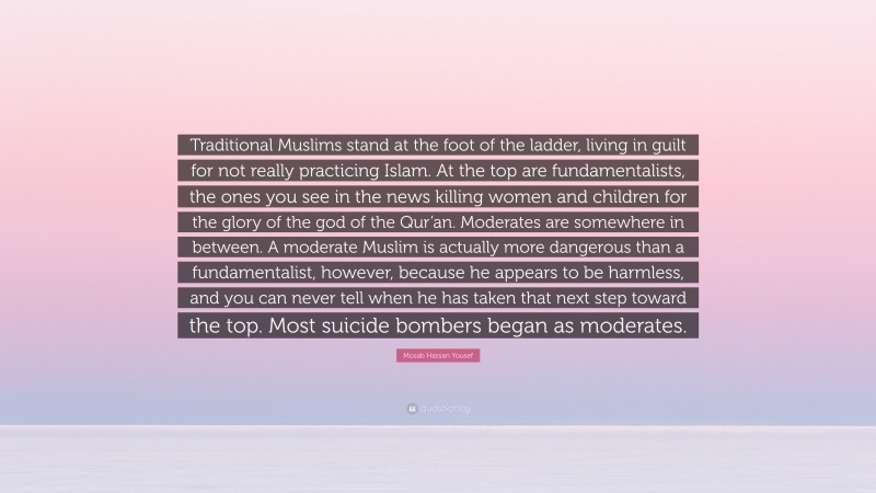 Mosab Hassan Yousef Quote: “Traditional Muslims stand at the foot of the ladder, living in guilt for not really practicing Islam. At the top are fundamentalists, the ones you see in the news killing women and children for the glory of the god of the Qur’an. Moderates are somewhere in between. A moderate Muslim is actually more dangerous than a fundamentalist, however, because he appears to be harmless, and you can never tell when he has taken that next step toward the top. Most suicide bombers began as moderates.”