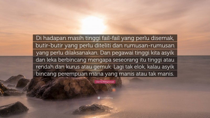 Darma Mohammad Quote: “Di hadapan masih tinggi fail-fail yang perlu disemak, butir-butir yang perlu diteliti dan rumusan-rumusan yang perlu dilaksanakan. Dan pegawai tinggi kita asyik dan leka berbincang mengapa seseorang itu tinggi atau rendah dan kurus atau gemuk. Lagi tak elok, kalau asyik bincang perempuan mana yang manis atau tak manis.”