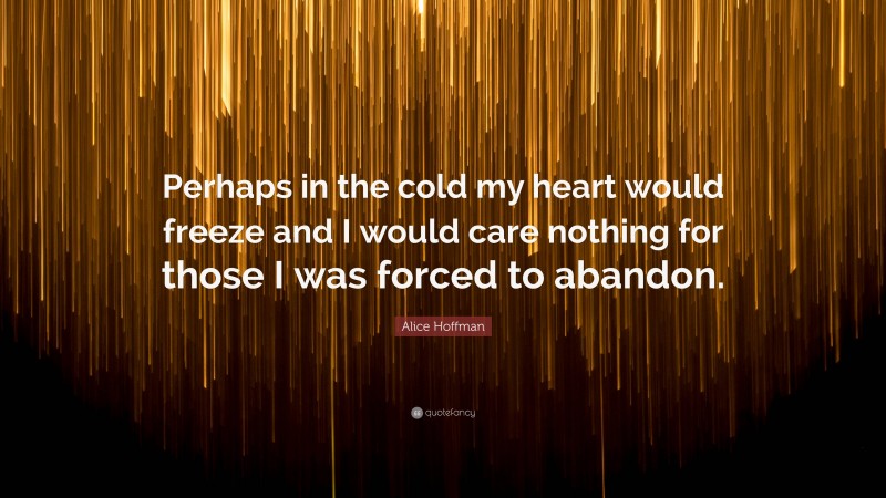 Alice Hoffman Quote: “Perhaps in the cold my heart would freeze and I would care nothing for those I was forced to abandon.”
