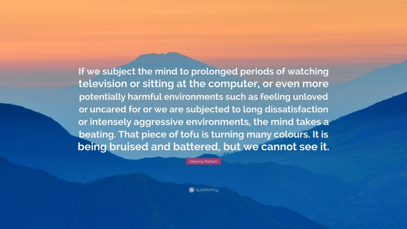 Sakyong Mipham Quote: “If we subject the mind to prolonged periods of watching television or sitting at the computer, or even more potentially harmful environments such as feeling unloved or uncared for or we are subjected to long dissatisfaction or intensely aggressive environments, the mind takes a beating. That piece of tofu is turning many colours. It is being bruised and battered, but we cannot see it.”