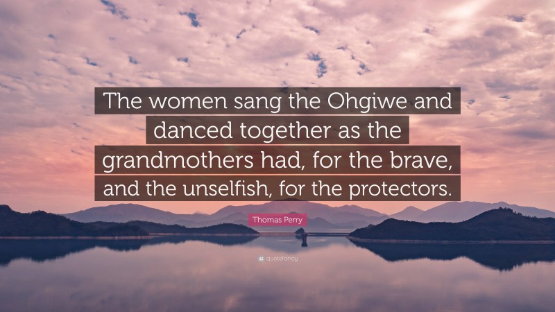 Thomas Perry Quote: “The women sang the Ohgiwe and danced together as the grandmothers had, for the brave, and the unselfish, for the protectors.”
