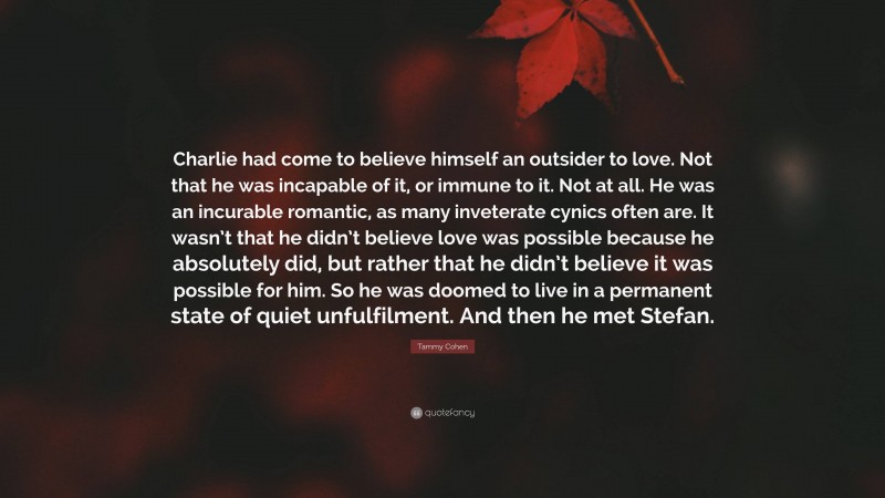 Tammy Cohen Quote: “Charlie had come to believe himself an outsider to love. Not that he was incapable of it, or immune to it. Not at all. He was an incurable romantic, as many inveterate cynics often are. It wasn’t that he didn’t believe love was possible because he absolutely did, but rather that he didn’t believe it was possible for him. So he was doomed to live in a permanent state of quiet unfulfilment. And then he met Stefan.”