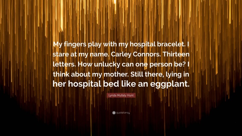 Lynda Mullaly Hunt Quote: “My fingers play with my hospital bracelet. I stare at my name. Carley Connors. Thirteen letters. How unlucky can one person be? I think about my mother. Still there, lying in her hospital bed like an eggplant.”