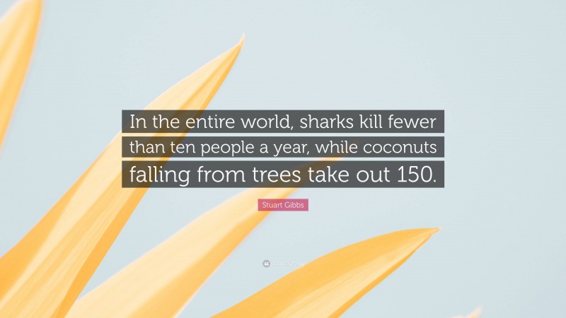 Stuart Gibbs Quote: “In the entire world, sharks kill fewer than ten people a year, while coconuts falling from trees take out 150.”