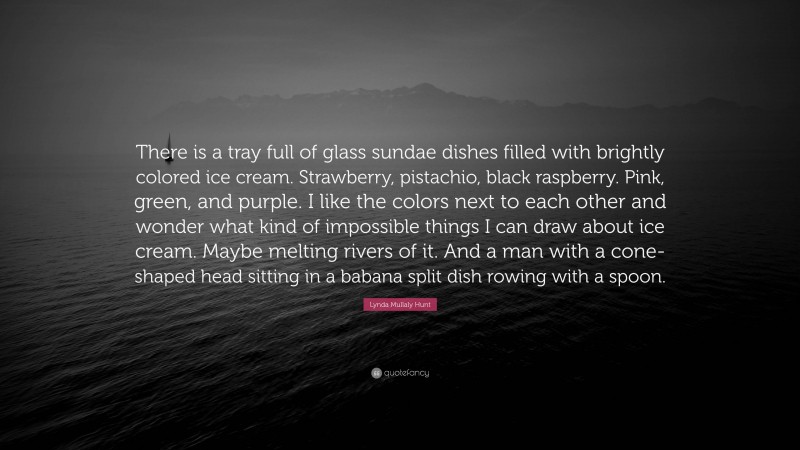 Lynda Mullaly Hunt Quote: “There is a tray full of glass sundae dishes filled with brightly colored ice cream. Strawberry, pistachio, black raspberry. Pink, green, and purple. I like the colors next to each other and wonder what kind of impossible things I can draw about ice cream. Maybe melting rivers of it. And a man with a cone-shaped head sitting in a babana split dish rowing with a spoon.”