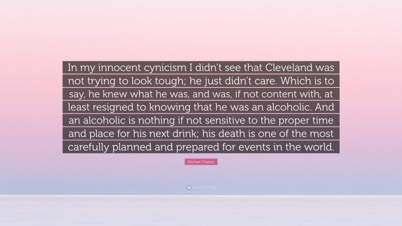 Michael Chabon Quote: “In my innocent cynicism I didn’t see that Cleveland was not trying to look tough; he just didn’t care. Which is to say, he knew what he was, and was, if not content with, at least resigned to knowing that he was an alcoholic. And an alcoholic is nothing if not sensitive to the proper time and place for his next drink; his death is one of the most carefully planned and prepared for events in the world.”