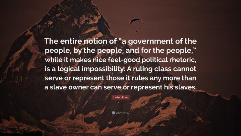 Larken Rose Quote: “The entire notion of “a government of the people, by the people, and for the people,” while it makes nice feel-good political rhetoric, is a logical impossibility. A ruling class cannot serve or represent those it rules any more than a slave owner can serve or represent his slaves.”