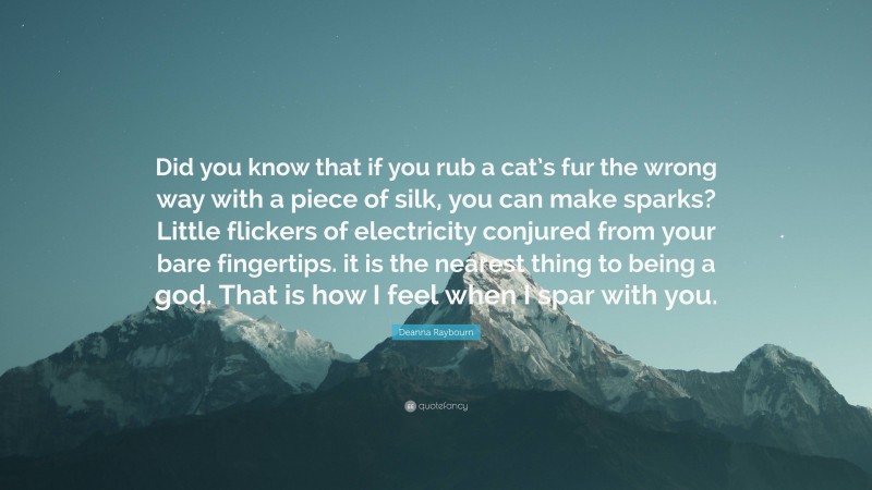 Deanna Raybourn Quote: “Did you know that if you rub a cat’s fur the wrong way with a piece of silk, you can make sparks? Little flickers of electricity conjured from your bare fingertips. it is the nearest thing to being a god. That is how I feel when I spar with you.”