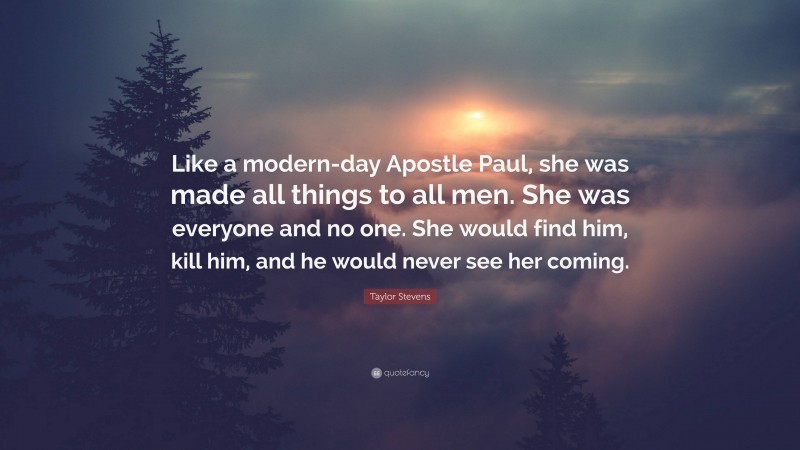 Taylor Stevens Quote: “Like a modern-day Apostle Paul, she was made all things to all men. She was everyone and no one. She would find him, kill him, and he would never see her coming.”