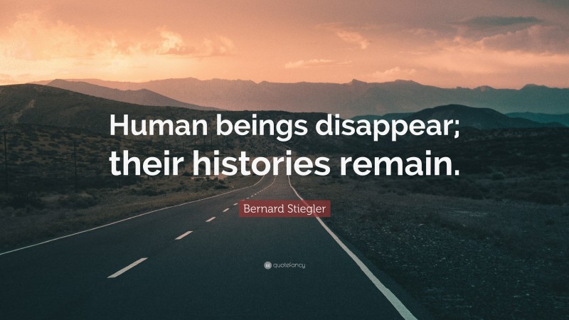 Bernard Stiegler Quote: “Human beings disappear; their histories remain.”