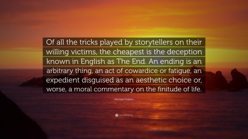 Michael Chabon Quote: “Of all the tricks played by storytellers on their willing victims, the cheapest is the deception known in English as The End. An ending is an arbitrary thing, an act of cowardice or fatigue, an expedient disguised as an aesthetic choice or, worse, a moral commentary on the finitude of life.”