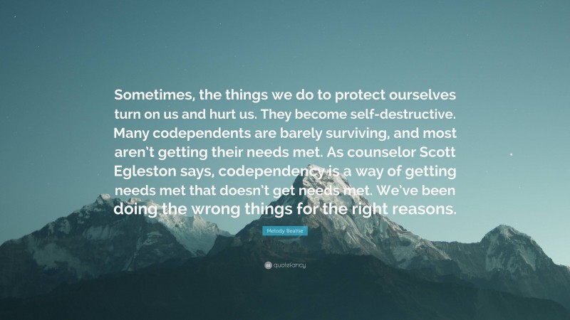 Melody Beattie Quote: “Sometimes, the things we do to protect ourselves turn on us and hurt us. They become self-destructive. Many codependents are barely surviving, and most aren’t getting their needs met. As counselor Scott Egleston says, codependency is a way of getting needs met that doesn’t get needs met. We’ve been doing the wrong things for the right reasons.”