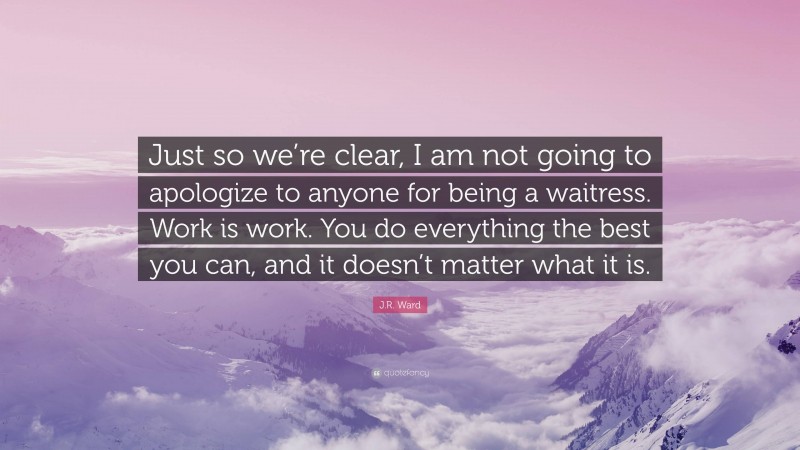J.R. Ward Quote: “Just so we’re clear, I am not going to apologize to anyone for being a waitress. Work is work. You do everything the best you can, and it doesn’t matter what it is.”