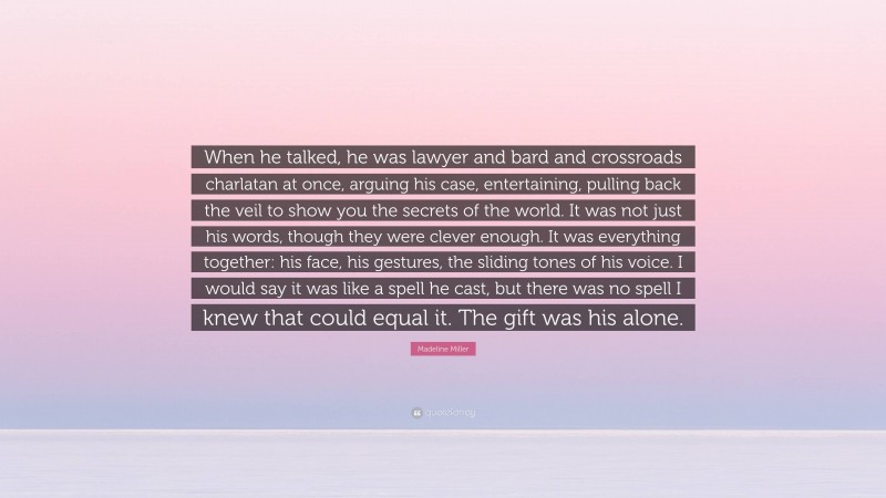 Madeline Miller Quote: “When he talked, he was lawyer and bard and crossroads charlatan at once, arguing his case, entertaining, pulling back the veil to show you the secrets of the world. It was not just his words, though they were clever enough. It was everything together: his face, his gestures, the sliding tones of his voice. I would say it was like a spell he cast, but there was no spell I knew that could equal it. The gift was his alone.”