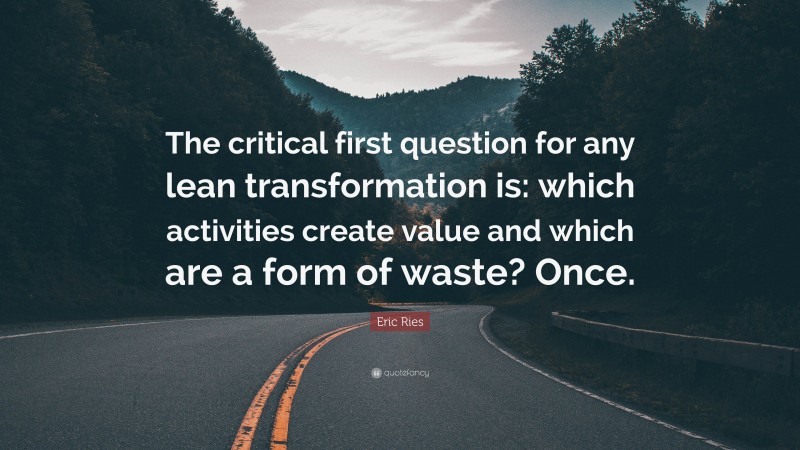 Eric Ries Quote: “The critical first question for any lean transformation is: which activities create value and which are a form of waste? Once.”