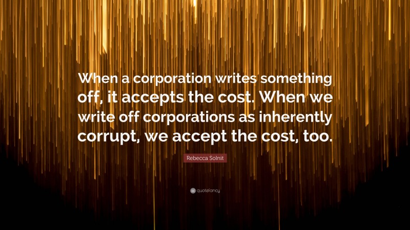 Rebecca Solnit Quote: “When a corporation writes something off, it accepts the cost. When we write off corporations as inherently corrupt, we accept the cost, too.”
