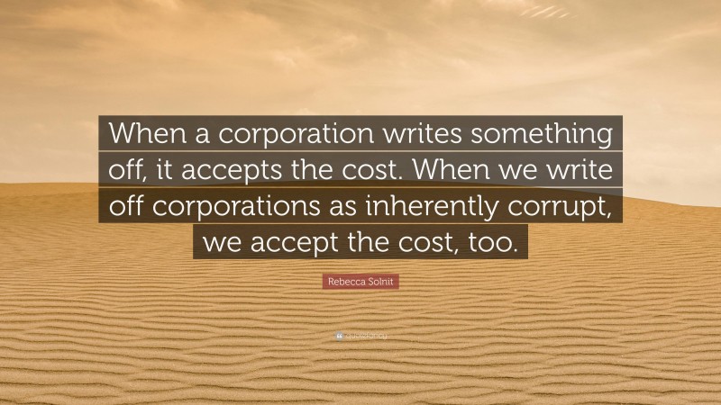 Rebecca Solnit Quote: “When a corporation writes something off, it accepts the cost. When we write off corporations as inherently corrupt, we accept the cost, too.”