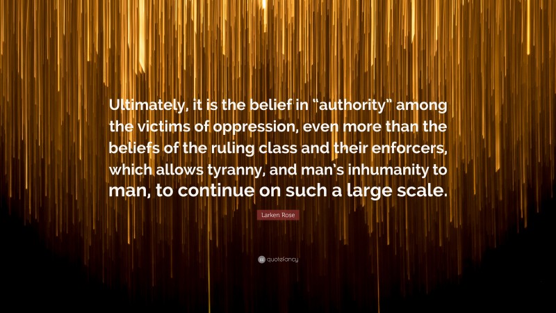 Larken Rose Quote: “Ultimately, it is the belief in “authority” among the victims of oppression, even more than the beliefs of the ruling class and their enforcers, which allows tyranny, and man’s inhumanity to man, to continue on such a large scale.”