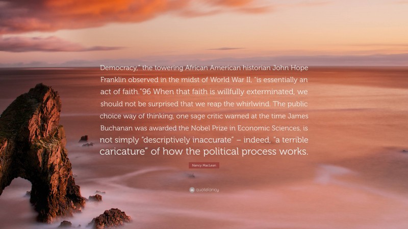 Nancy MacLean Quote: “Democracy,” the towering African American historian John Hope Franklin observed in the midst of World War II, “is essentially an act of faith.”96 When that faith is willfully exterminated, we should not be surprised that we reap the whirlwind. The public choice way of thinking, one sage critic warned at the time James Buchanan was awarded the Nobel Prize in Economic Sciences, is not simply “descriptively inaccurate” – indeed, “a terrible caricature” of how the political process works.”