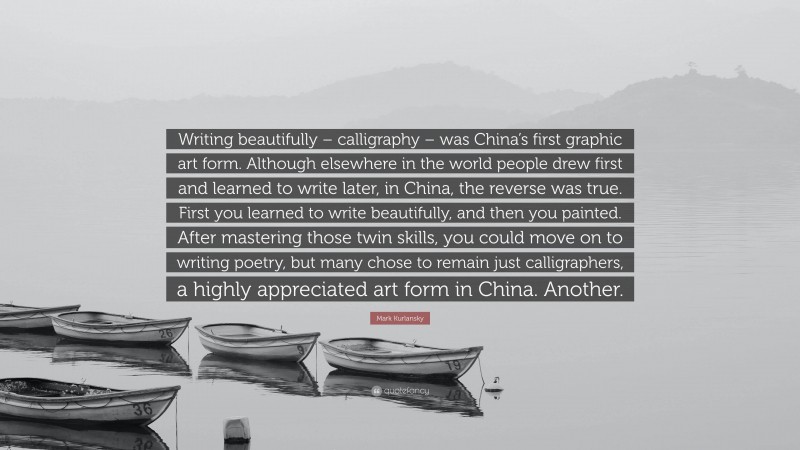 Mark Kurlansky Quote: “Writing beautifully – calligraphy – was China’s first graphic art form. Although elsewhere in the world people drew first and learned to write later, in China, the reverse was true. First you learned to write beautifully, and then you painted. After mastering those twin skills, you could move on to writing poetry, but many chose to remain just calligraphers, a highly appreciated art form in China. Another.”