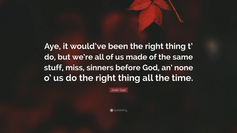 Juliet Gael Quote: “Aye, it would’ve been the right thing t’ do, but we’re all of us made of the same stuff, miss, sinners before God, an’ none o’ us do the right thing all the time.”