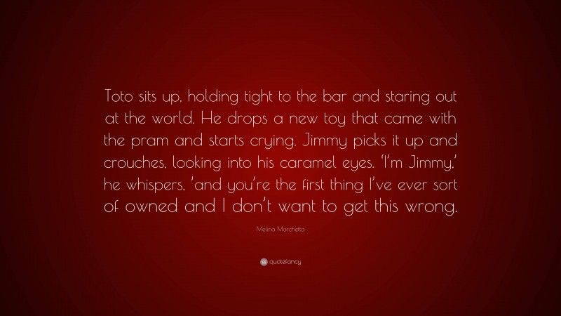 Melina Marchetta Quote: “Toto sits up, holding tight to the bar and staring out at the world. He drops a new toy that came with the pram and starts crying. Jimmy picks it up and crouches, looking into his caramel eyes. ‘I’m Jimmy,’ he whispers, ’and you’re the first thing I’ve ever sort of owned and I don’t want to get this wrong.”