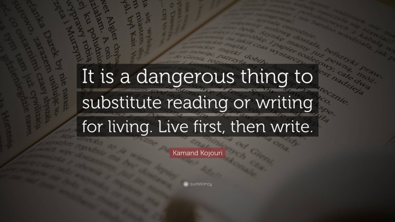 Kamand Kojouri Quote: “It is a dangerous thing to substitute reading or writing for living. Live first, then write.”