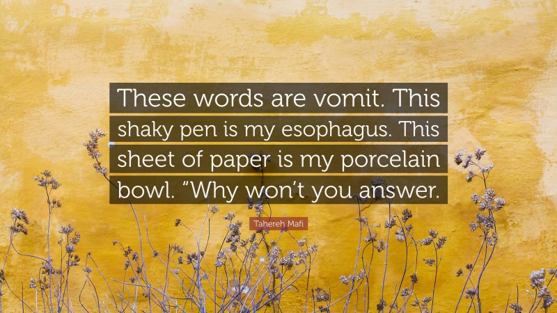 Tahereh Mafi Quote: “These words are vomit. This shaky pen is my esophagus. This sheet of paper is my porcelain bowl. “Why won’t you answer.”