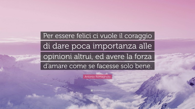 Antonio Romagnolo Quote: “Per essere felici ci vuole il coraggio di dare poca importanza alle opinioni altrui, ed avere la forza d’amare come se facesse solo bene.”