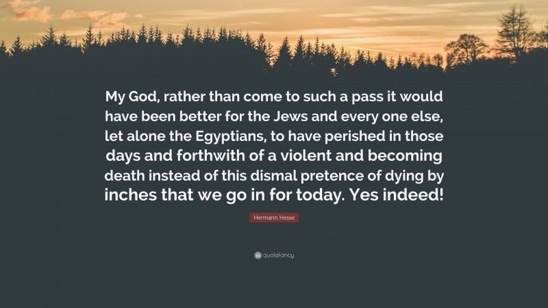 Hermann Hesse Quote: “My God, rather than come to such a pass it would have been better for the Jews and every one else, let alone the Egyptians, to have perished in those days and forthwith of a violent and becoming death instead of this dismal pretence of dying by inches that we go in for today. Yes indeed!”