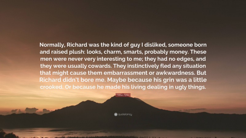 Gillian Flynn Quote: “Normally, Richard was the kind of guy I disliked, someone born and raised plush: looks, charm, smarts, probably money. These men were never very interesting to me; they had no edges, and they were usually cowards. They instinctively fled any situation that might cause them embarrassment or awkwardness. But Richard didn’t bore me. Maybe because his grin was a little crooked. Or because he made his living dealing in ugly things.”