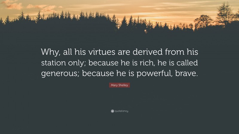 Mary Shelley Quote: “Why, all his virtues are derived from his station only; because he is rich, he is called generous; because he is powerful, brave.”