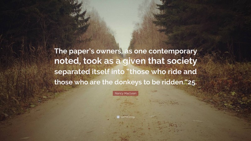 Nancy MacLean Quote: “The paper’s owners, as one contemporary noted, took as a given that society separated itself into “those who ride and those who are the donkeys to be ridden.”25.”