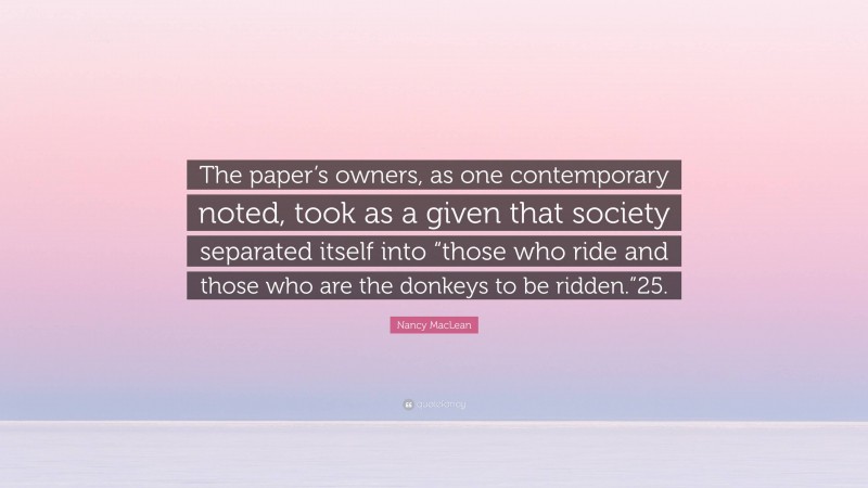 Nancy MacLean Quote: “The paper’s owners, as one contemporary noted, took as a given that society separated itself into “those who ride and those who are the donkeys to be ridden.”25.”