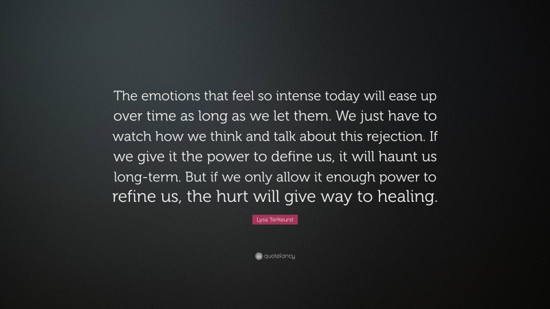 Lysa TerKeurst Quote: “The emotions that feel so intense today will ease up over time as long as we let them. We just have to watch how we think and talk about this rejection. If we give it the power to define us, it will haunt us long-term. But if we only allow it enough power to refine us, the hurt will give way to healing.”