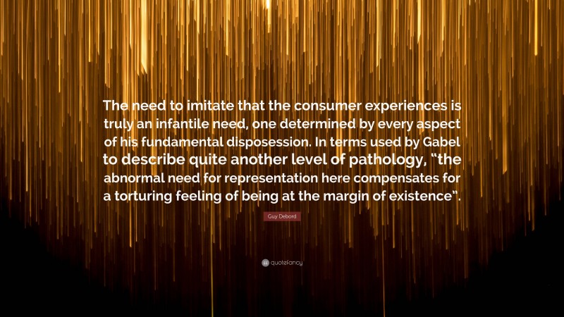 Guy Debord Quote: “The need to imitate that the consumer experiences is truly an infantile need, one determined by every aspect of his fundamental disposession. In terms used by Gabel to describe quite another level of pathology, “the abnormal need for representation here compensates for a torturing feeling of being at the margin of existence”.”