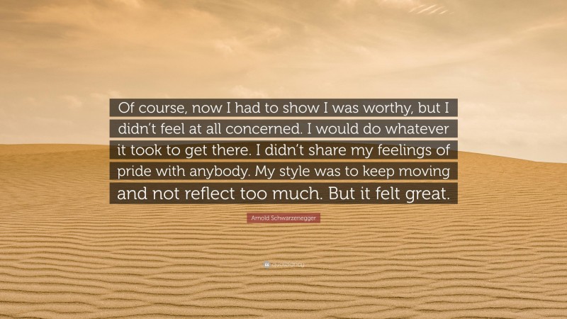 Arnold Schwarzenegger Quote: “Of course, now I had to show I was worthy, but I didn’t feel at all concerned. I would do whatever it took to get there. I didn’t share my feelings of pride with anybody. My style was to keep moving and not reflect too much. But it felt great.”