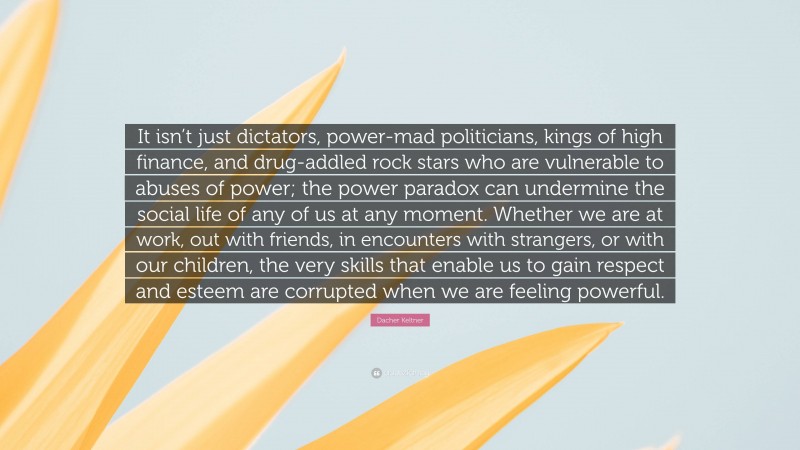 Dacher Keltner Quote: “It isn’t just dictators, power-mad politicians, kings of high finance, and drug-addled rock stars who are vulnerable to abuses of power; the power paradox can undermine the social life of any of us at any moment. Whether we are at work, out with friends, in encounters with strangers, or with our children, the very skills that enable us to gain respect and esteem are corrupted when we are feeling powerful.”