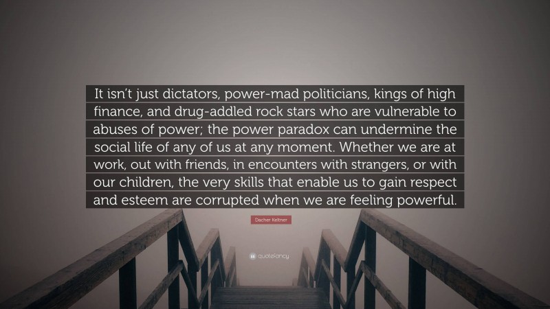 Dacher Keltner Quote: “It isn’t just dictators, power-mad politicians, kings of high finance, and drug-addled rock stars who are vulnerable to abuses of power; the power paradox can undermine the social life of any of us at any moment. Whether we are at work, out with friends, in encounters with strangers, or with our children, the very skills that enable us to gain respect and esteem are corrupted when we are feeling powerful.”