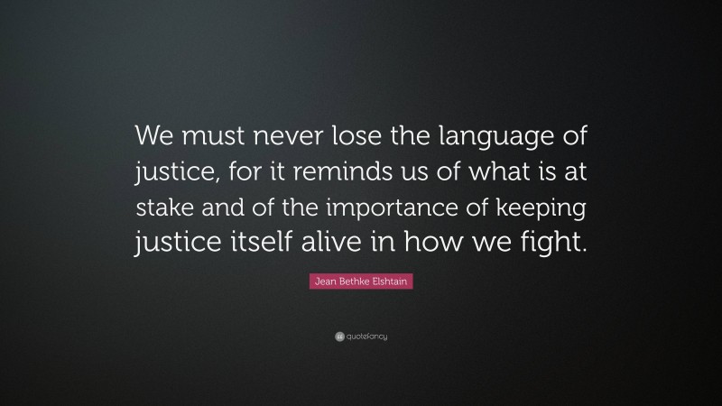 Jean Bethke Elshtain Quote: “We must never lose the language of justice, for it reminds us of what is at stake and of the importance of keeping justice itself alive in how we fight.”